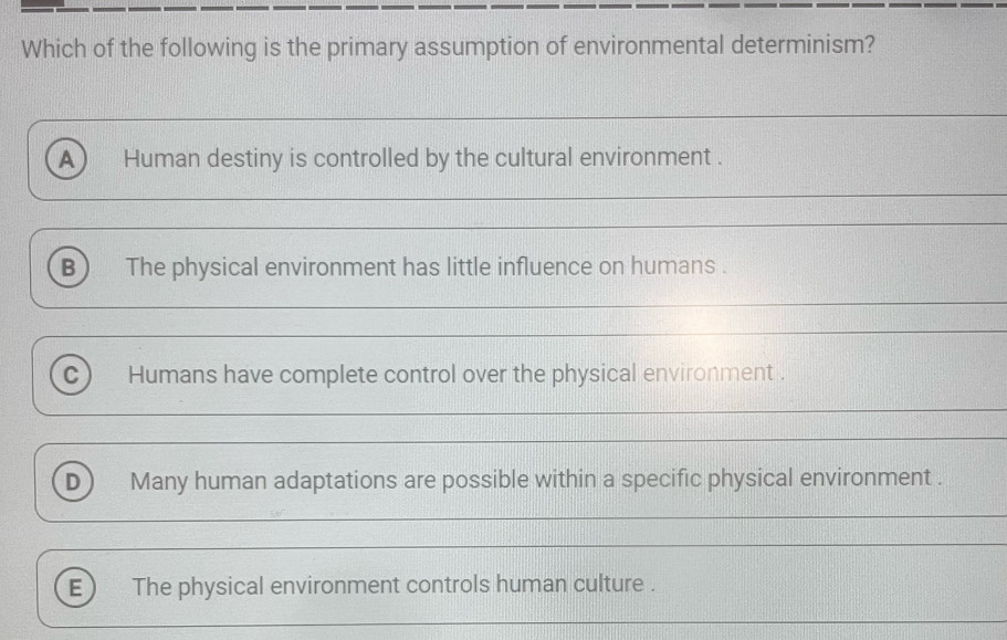 Which of the following is the primary assumption of environmental determinism?
_
_
A Human destiny is controlled by the cultural environment .
_
B The physical environment has little influence on humans .
_
_
C Humans have complete control over the physical environment .
_
_
_
D) Many human adaptations are possible within a specific physical environment .
_
_
E) The physical environment controls human culture .
_