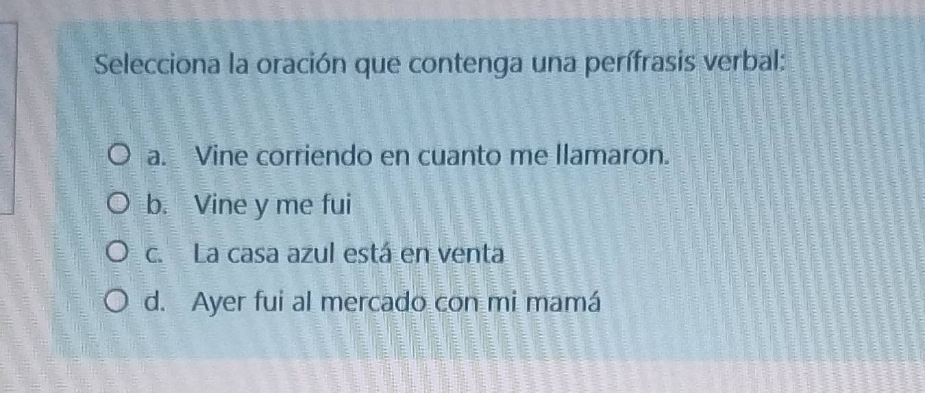 Selecciona la oración que contenga una perífrasis verbal:
a. Vine corriendo en cuanto me llamaron.
b. Vine y me fui
c. La casa azul está en venta
d. Ayer fui al mercado con mi mamá