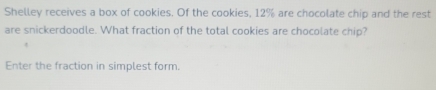 Shelley receives a box of cookies. Of the cookies, 12% are chocolate chip and the rest 
are snickerdoodle. What fraction of the total cookies are chocolate chip? 
Enter the fraction in simplest form.