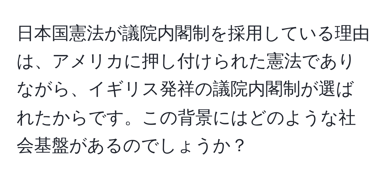 日本国憲法が議院内閣制を採用している理由は、アメリカに押し付けられた憲法でありながら、イギリス発祥の議院内閣制が選ばれたからです。この背景にはどのような社会基盤があるのでしょうか？