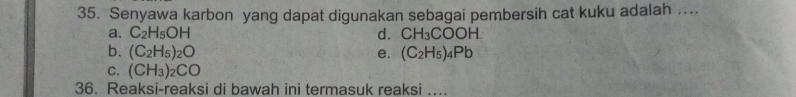 Senyawa karbon yang dapat digunakan sebagai pembersih cat kuku adalah …...
a. C_2H_5OH d. CH_3COOH
b. (C_2H_5)_2O e. (C_2H_5)_4Pb
C. (CH_3)_2CO
36. Reaksi-reaksi di bawah ini termasuk reaksi ....