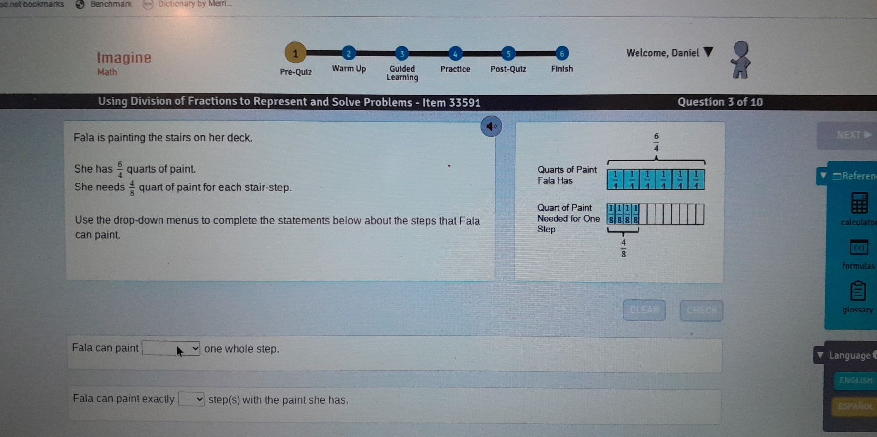 sd net bookmarks Benchmark Dictionary by Meri 
Imagine 
1 Welcome, Daniel 
Math Pre-Quiz Warm Up Guided Practice Post-Quiz Finish 
Learning 
Using Division of Fractions to Represent and Solve Problems - Item 33591 Question 3 of 10 
Fala is painting the stairs on her deck. NEXT1
 6/4 
She has  6/4  quarts of paint. Fala Has Quarts of Paint  1/4 | 1/4 | 1/4 | 1/4  2x  1/4 
She needs  4/8  quart of paint for each stair-step. □Referen 
Quart of Paint 
Needed for One 
Use the drop-down menus to complete the statements below about the steps that Fala 8 8 8 
calculator 
can paint. Step
 4/8 
formulas 
CLEAR CHECK glossary 
Fala can paint □ one whole step. v Language 
ENGLISH 
Fala can paint exactly □ ste o(S ) with the paint she has. 
ESPAÑ