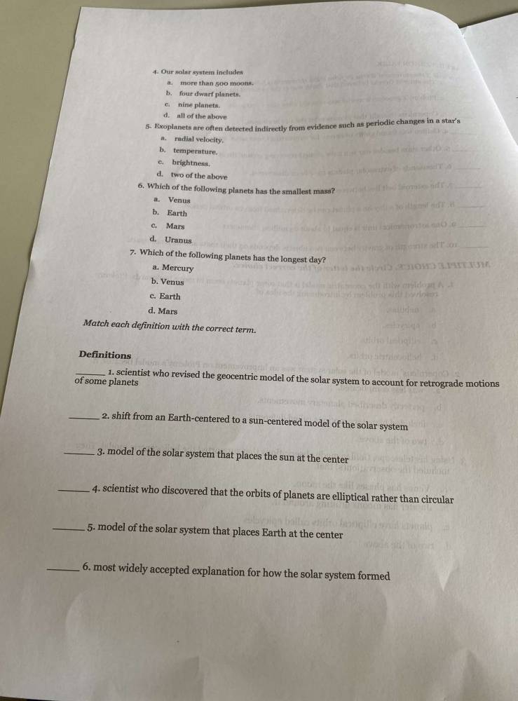 Our solar system includes
a. more than 500 moons.
b. four dwarf planets.
c. nine planets.
d. all of the above
5. Exoplanets are often detected indirectly from evidence such as periodic changes in a star’s
a. radial velocity.
b. temperature.
c. brightness.
d. two of the above
6. Which of the following planets has the smallest mass?
a. Venus
b. Earth
c. Mars
d. Uranus
7. Which of the following planets has the longest day?
a. Mercury
b. Venus
c. Earth
d. Mars
Match each definition with the correct term.
Definitions
_1. scientist who revised the geocentric model of the solar system to account for retrograde motions
of some planets
_2. shift from an Earth-centered to a sun-centered model of the solar system
_3. model of the solar system that places the sun at the center
_4. scientist who discovered that the orbits of planets are elliptical rather than circular
_5. model of the solar system that places Earth at the center
_6. most widely accepted explanation for how the solar system formed