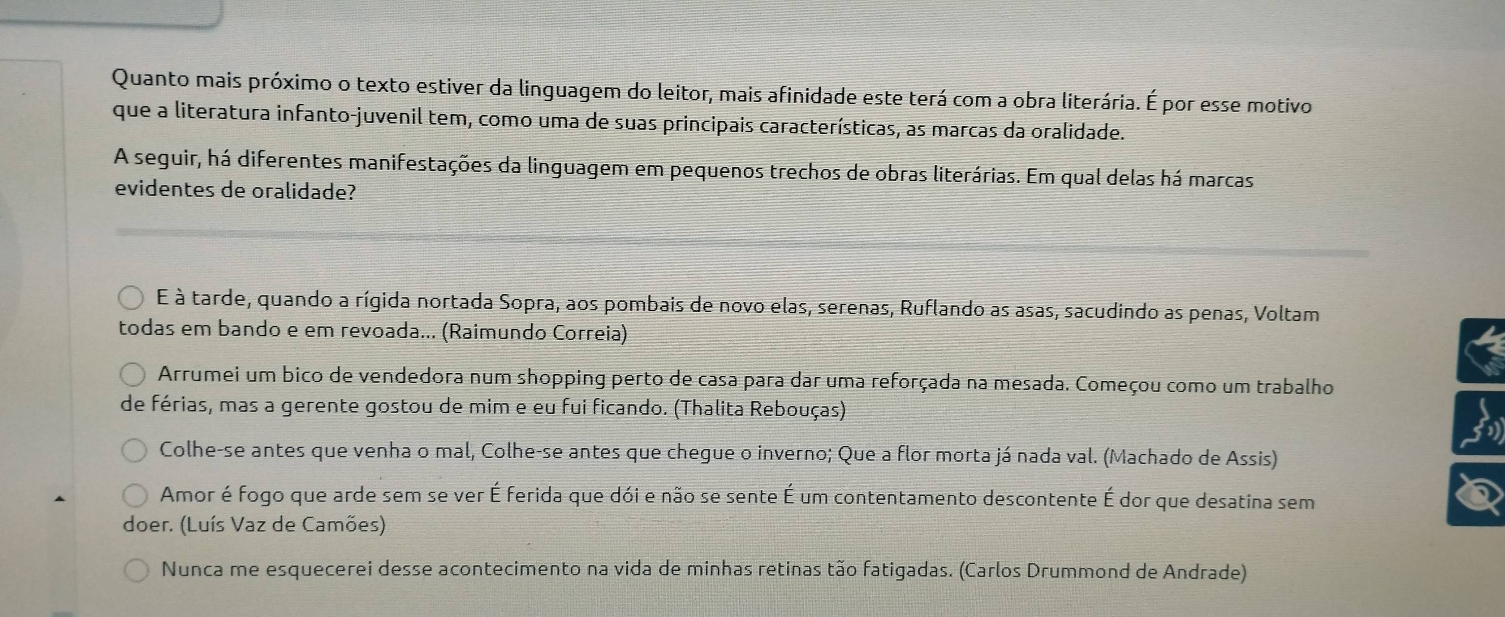 Quanto mais próximo o texto estiver da linguagem do leitor, mais afinidade este terá com a obra literária. É por esse motivo 
que a literatura infanto-juvenil tem, como uma de suas principais características, as marcas da oralidade. 
A seguir, há diferentes manifestações da linguagem em pequenos trechos de obras literárias. Em qual delas há marcas 
evidentes de oralidade? 
É à tarde, quando a rígida nortada Sopra, aos pombais de novo elas, serenas, Ruflando as asas, sacudindo as penas, Voltam 
todas em bando e em revoada... (Raimundo Correia) 
Arrumei um bico de vendedora num shopping perto de casa para dar uma reforçada na mesada. Começou como um trabalho 
de férias, mas a gerente gostou de mim e eu fui ficando. (Thalita Rebouças) 
3 
Colhe-se antes que venha o mal, Colhe-se antes que chegue o inverno; Que a flor morta já nada val. (Machado de Assis) 
Amor é fogo que arde sem se ver É ferida que dói e não se sente É um contentamento descontente É dor que desatina sem 
doer. (Luís Vaz de Camões) 
Nunca me esquecerei desse acontecimento na vida de minhas retinas tão fatigadas. (Carlos Drummond de Andrade)