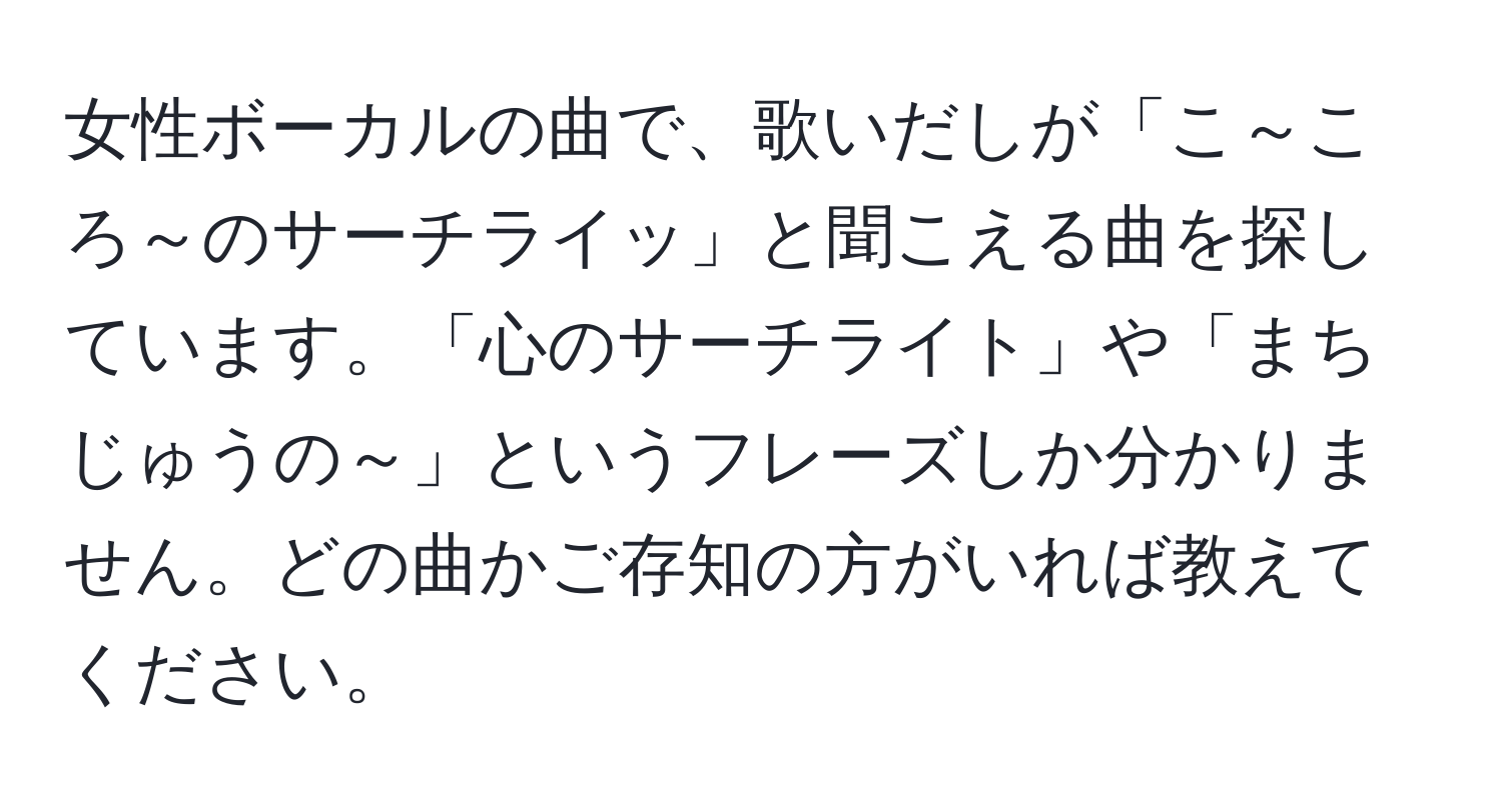 女性ボーカルの曲で、歌いだしが「こ～ころ～のサーチライッ」と聞こえる曲を探しています。「心のサーチライト」や「まちじゅうの～」というフレーズしか分かりません。どの曲かご存知の方がいれば教えてください。