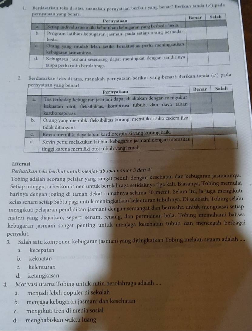 Berdasarkan teks di atas, manakah pernyataan berikut yang benar? Berikan tanda (√) pada
2. Berdasarkan teks di atas, manakah pernyataan berikut yang benar? Berikan tanda (√) pada
Literasi
Perhatikan teks berikut untuk menjawab soal nomor 3 dan 4!
Tobing adalah seorang pelajar yang sangat peduli dengan kesehatan dan kebugaran jasmaninya.
Setiap minggu, ia berkomitmen untuk berolahraga setidaknya tiga kali. Biasanya, Tobing memulai
harinya dengan joging di taman dekat rumahnya selama 30 menit. Selain itu, ia juga mengikuti
kelas senam setiap Sabtu pagi untuk meningkatkan kelenturan tubuhnya. Di sekolah, Tobing selalu
mengikuti pelajaran pendidikan jasmani dengan semangat dan berusaha untuk menguasai setiap
materi yang diajarkan, seperti senam, renang, dan permainan bola. Tobing memahami bahwa
kebugaran jasmani sangat penting untuk menjaga kesehatan tubuh dan mencegah berbagai
penyakit.
3. Salah satu komponen kebugaran jasmani yang ditingkatkan Tobing melalui senam adalah ....
a. kecepatan
b. kekuatan
c. kelenturan
d. ketangkasan
4. Motivasi utama Tobing untuk rutin berolahraga adalah ....
a. menjadi lebih populer di sekolah
b. menjaga kebugaran jasmani dan kesehatan
c. mengikuti tren di media sosial
d. menghabiskan waktu luang