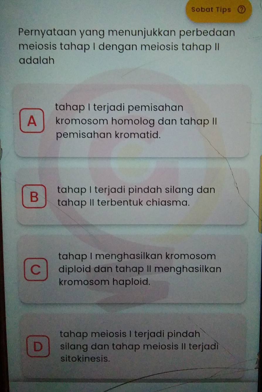 Sobat Tips
Pernyataan yang menunjukkan perbedaan
meiosis tahap I dengan meiosis tahap II
adalah
tahap I terjadi pemisahan
A kromosom homolog dan tahap II
pemisahan kromatid.
B tahap I terjadi pindah silang dan
tahap II terbentuk chiasma.
tahap I menghasilkan kromosom
C diploid dan tahap II menghasilkan
kromosom haploid.
tahap meiosis I terjadi pindah
D silang dan tahap meiosis II terjadì
sitokinesis.