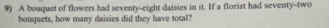 A bouquet of flowers had seventy-eight daisies in it. If a florist had seventy-two 
bouquets, how many daisies did they have total?