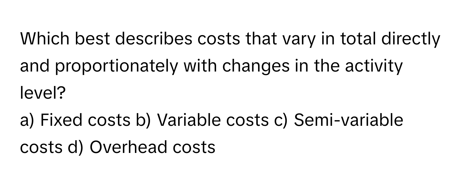 Which best describes costs that vary in total directly and proportionately with changes in the activity level?

a) Fixed costs b) Variable costs c) Semi-variable costs d) Overhead costs