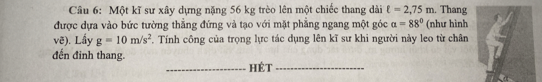 Một kĩ sư xây dựng nặng 56 kg trèo lên một chiếc thang dài ell =2,75m. Thang 
được dựa vào bức tường thẳng đứng và tạo với mặt phẳng ngang một góc alpha =88° (như hình 
vẽ). Lấy g=10m/s^2. Tính công của trọng lực tác dụng lên kĩ sư khi người này leo từ chân 
đến đỉnh thang. 
_HÉt_