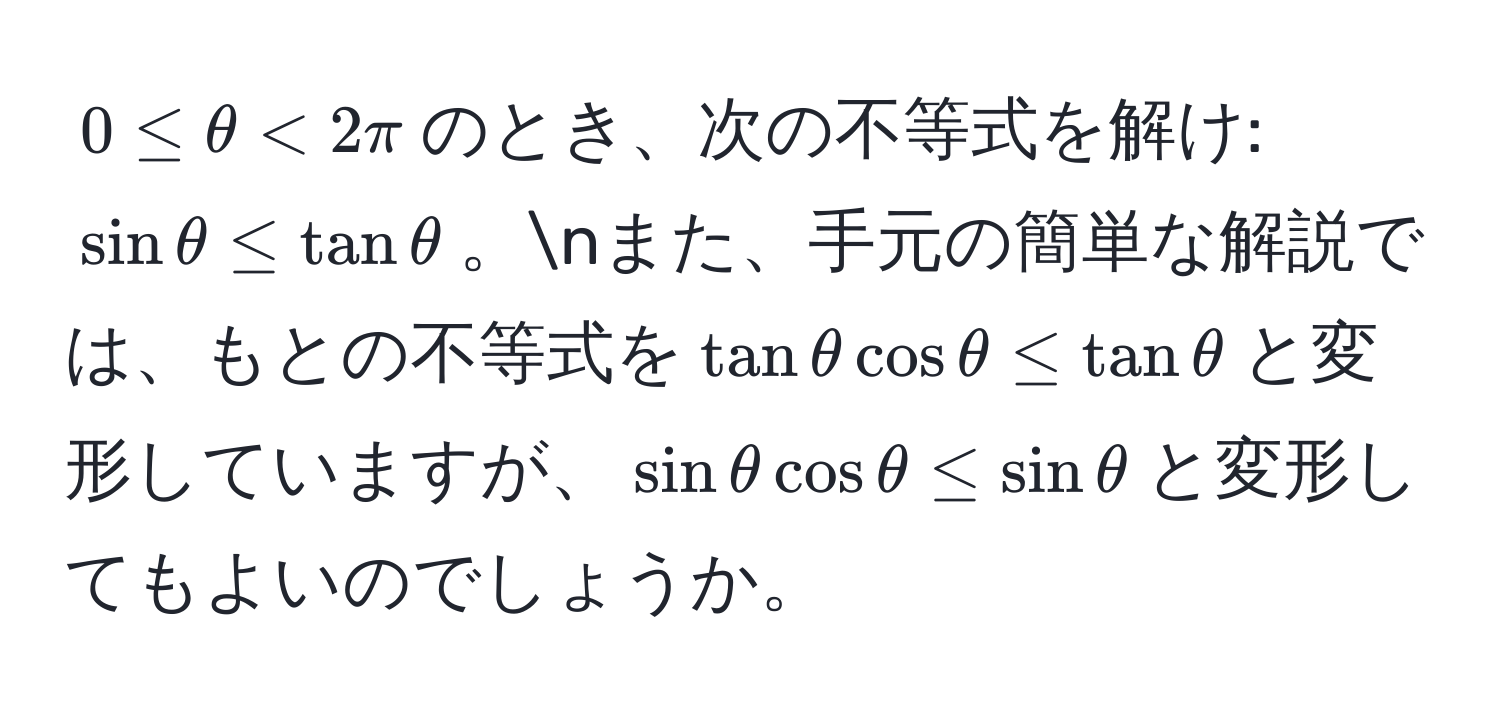 $0 ≤ θ < 2π$のとき、次の不等式を解け: $sin θ ≤ tan θ$。nまた、手元の簡単な解説では、もとの不等式を$tan θ cos θ ≤ tan θ$と変形していますが、$sin θ cos θ ≤ sin θ$と変形してもよいのでしょうか。