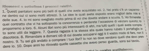 Riconosci e sottolinea i pronomi relativi. 
1. Questi pantaloni sono più belli di quelli che avete acquistato voi. 2. Nel prato c'è un capanno- 
ne dentro cui ci sono molti attrezzi. 3. Le idee le quali avete esposto erano migliori delle mie e 
delle sue. 4. Io mi sono svegliato molto prima di voi che dovete andare a scuola. 5, Voi firmerete 
quel contratto che vi ha sottoposto la concorrenza e perderete l'occasione di valutare questo; lo 
proporremo a loro. 6. Alcuni libri sono più interessanti di altri, ma tutti quelli i quali avete compra- 
to sono utili da leggere. 7. Questa ragazza è la stessa alla quale hanno rubato il portafoglio in 
discoteca. 8. Rimandare a domani ciò di cui dovete occuparvi oggiè il vostro modo di fare, non il 
nostro. 9. Tu sei già andato a comprare i tuoi libri? lo non so dove vendono quelli che devo pren- 
dere io. 10. Dopo anni ho ritrovato quelle cassette che avevo perso: guarda, sono sul tavolo. 
n corsivo sostituiscono.