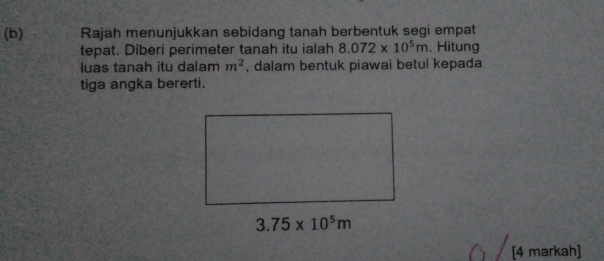 Rajah menunjukkan sebidang tanah berbentuk segi empat 
tepat. Diberi perimeter tanah itu ialah 8.072* 10^5m. Hitung 
luas tanah itu dalam m^2 , dalam bentuk piawai betul kepada 
tiga angka bererti.
3.75* 10^5m
[4 markah]