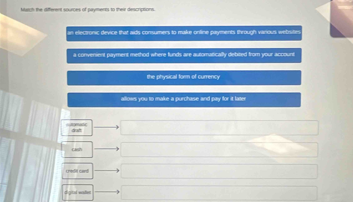 Match the different sources of payments to their descriptions.
an electronic device that aids consumers to make online payments through various websites
a convenient payment method where funds are automatically debited from your account
the physical form of currency
allows you to make a purchase and pay for it later
Sutomatic
drah
cash
credit card
digital wallet