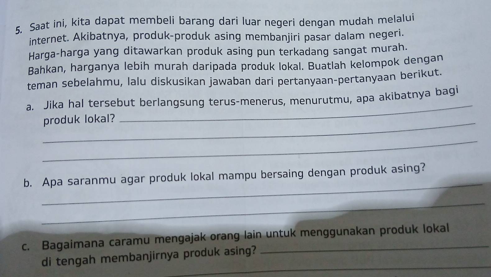 Saat ini, kita dapat membeli barang dari luar negeri dengan mudah melalui 
internet. Akibatnya, produk-produk asing membanjiri pasar dalam negeri. 
Harga-harga yang ditawarkan produk asing pun terkadang sangat murah. 
Bahkan, harganya lebih murah daripada produk lokal. Buatlah kelompok dengan 
teman sebelahmu, lalu diskusikan jawaban dari pertanyaan-pertanyaan berikut. 
_ 
a. Jika hal tersebut berlangsung terus-menerus, menurutmu, apa akibatnya bagi 
_produk lokal? 
_ 
_ 
b. Apa saranmu agar produk lokal mampu bersaing dengan produk asing? 
_ 
c. Bagaimana caramu mengajak orang lain untuk menggunakan produk lokal 
_ 
di tengah membanjirnya produk asing?