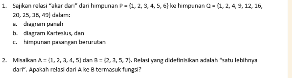 Sajikan relasi “akar dari” dari himpunan P= 1,2,3,4,5,6 ke himpunan Q= 1,2,4,9,12,16,
20, 25, 36, 49 dalam: 
a. diagram panah 
b. diagram Kartesius, dan 
c. himpunan pasangan berurutan 
2. Misalkan A= 1,2,3,4,5 dan B= 2,3,5,7. Relasi yang didefinisikan adalah “satu lebihnya 
dari”. Apakah relasi dari A ke B termasuk fungsi?