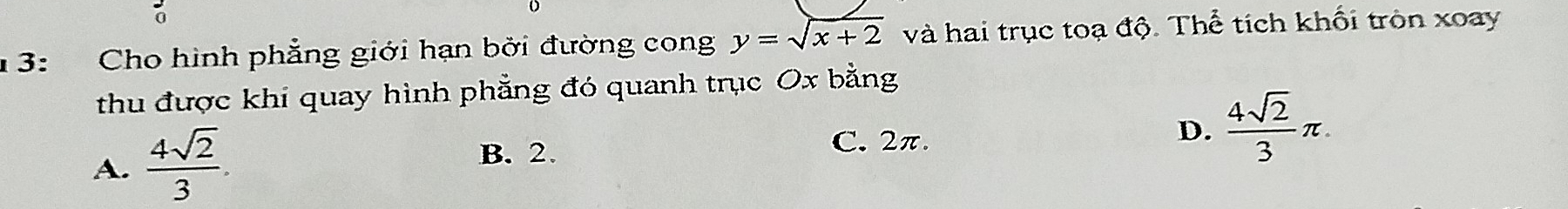 0
1 3: Cho hình phẳng giới hạn bởi đường cong y=sqrt(x+2) và hai trục toạ độ. Thể tích khối tròn xoay
thu được khi quay hình phẳng đó quanh trục Ox bằng
A.  4sqrt(2)/3 .
B. 2.
C. 2π.
D.  4sqrt(2)/3 π.