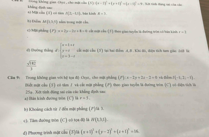 Ch 3: Trong không gian Oxyz, cho mặt cầu (S):(x-2)^2+(y+1)^2+(z-1)^2=9. Xét tính đúng sai của các 
khẳng định sau: 
a) Mặt cầu (S) có tâm I(2;-1;1) , bǎn kính R=3. 
b) Điểm M(1;3;5) nầm trong mặt cầu. 
c) Mặt phẳng (P) : x+2y-2z+8=0 cắt mặt cầu (S) theo giao tuyến là đường tròn có bán kính r=2
d) Đường thẳng d:beginarrayl x=1+t y=t z=3-tendarray. cắt mặt cầu (S) tại hai điểm A,B . Khi đó, diện tích tam giác IAB là:
 sqrt(182)/3 
Câu 9: Trong không gian với hệ tọa độ Oxyz, cho mặt phẳng (P): x-2y+2z-2=0 và điểm I(-1;2;-1). 
Biết mặt cầu (S) có tâm / và cắt mặt phẳng (P) theo giao tuyến là đường tròn (C) có diện tích là 
257. Xét tính đúng sai của các khẳng định sau: 
a) Bán kính đường tròn (C) là r=5. 
b) Khoảng cách từ / đến mặt phẳng (P)là 3. 
c). Tâm đường tròn (C) có tọa độ là H(1;3;1). 
d) Phương trình mặt cầu (S)là (x+1)^2+(y-2)^2+(z+1)^2=16.