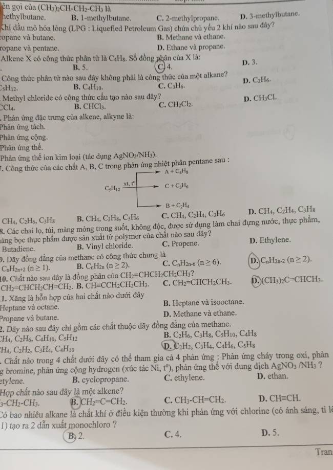 gên gọi của (CH₃)₂CH-0 H_2-CH_31
hethylbutane. B. 1-methylbutane. C. 2-methylpropane. D. 3-methylbutane.
Khi đầu mỏ hóa lỏng (LPG : Liquefied Petroleum Gas) chứa chủ yếu 2 khí nào sau đây?
ropane và butane. B. Methane và ethane.
ropane và pentane. D. Ethane và propane.
Alkene X có công thức phân tử là C₄H₈. Số đồng phân của X là: D. 3.
B. 5. C) 4.
Công thức phân tử nào sau đây không phải là công thức của một alkane?
sH12- B. C₄H10. C. C₃H₆. D. C₂H6.
.  Methyl chloride có công thức cấu tạo nào sau đây?
CCl₄. B. CHCl₃. C. CH_2Cl_2. D. CH₃Cl.
. Phản ứng đặc trưng của alkene, alkyne là:
Phân ứng tách.
Phản ứng cộng.
Phản ứng thế.
Phản ứng thể ion kim loại (tác dụng AgNO_3/NH_3).
V. Công thức của các chất A, B, C trong phân ứng nhiệt phân pentane sau :
A+C_4H_8
C_5H_12frac xt,t° C+C_3H_6
B+C_2H_4
CH_4,C_2H_6,C_3H_8 B. CH_4,C_3H_8,C_3H_6 C. CH_4,C_2H_4,C_3H_6 D. CH_4,C_2H_4,C_3H_8
8. Các chai lọ, túi, màng mỏng trong suốt, không độc, được sử dụng làm chai đựng nước, thực phẩm,
bàng bọc thực phẩm được sản xuất từ polymer của chất nào sau đây?
Butadiene. B. Vinyl chloride. C. Propene. D. Ethylene.
9. Dãy đồng đẳng của methane có công thức chung là
C_nH_2n+2(n≥ 1). B. C_nH_2n(n≥ 2). C. C_nH_2n-6(n≥ 6). D. C_nH_2n-2(n≥ 2).
10. Chất nào sau đây là đồng phân của CH_2=CHCH_2CH_2CH_3 ?
CH_2=CHCH_2CH=CH_2. B. CHequiv CCH_2CH_2CH_3. C. CH_2=CHCH_2CH_3. D. (CH_3)_2C=CHCH_3.
1. Xăng là hỗn hợp của hai chất nào dưới đây
Heptane và octane. B. Heptane và isooctane.
Propane và butane. D. Methane và ethane.
2. Dãy nào sau đây chỉ gồm các chất thuộc dãy đồng đẳng của methane.
H_4,C_2H_6,C_4H_10,C_5H_12
B. C_2H_6,C_3H_8,C_5H_10,C_4H_8
H_4,C_2H_2,C_3H_4,C_4H_10
D. C_2H_2,C_3H_4,C_4H_6,C_5H_8
Chất nào trong 4 chất dưới đây có thể tham gia cả 4 phản ứng : Phản ứng cháy trong oxi, phản
g bromine, phản ứng cộng hydrogen (xúc tác Ni,t^o) 0, phản ứng thế với dung dịch AgNO_3/NH_3 ?
etylene. B. cyclopropane. C. ethylene. D. ethan.
Hợp chất nào sau đây là một alkene?
_3-CH_2-CH_3. B. CH_2=C=CH_2. C. CH_3-CH=CH_2. D. CHequiv CH.
Có bao nhiêu alkane là chất khí ở điều kiện thường khi phản ứng với chlorine (có ánh sáng, ti là
1) tạo ra 2 dẫn xuất monochloro ?
B, 2. C. 4. D. 5.
Tran