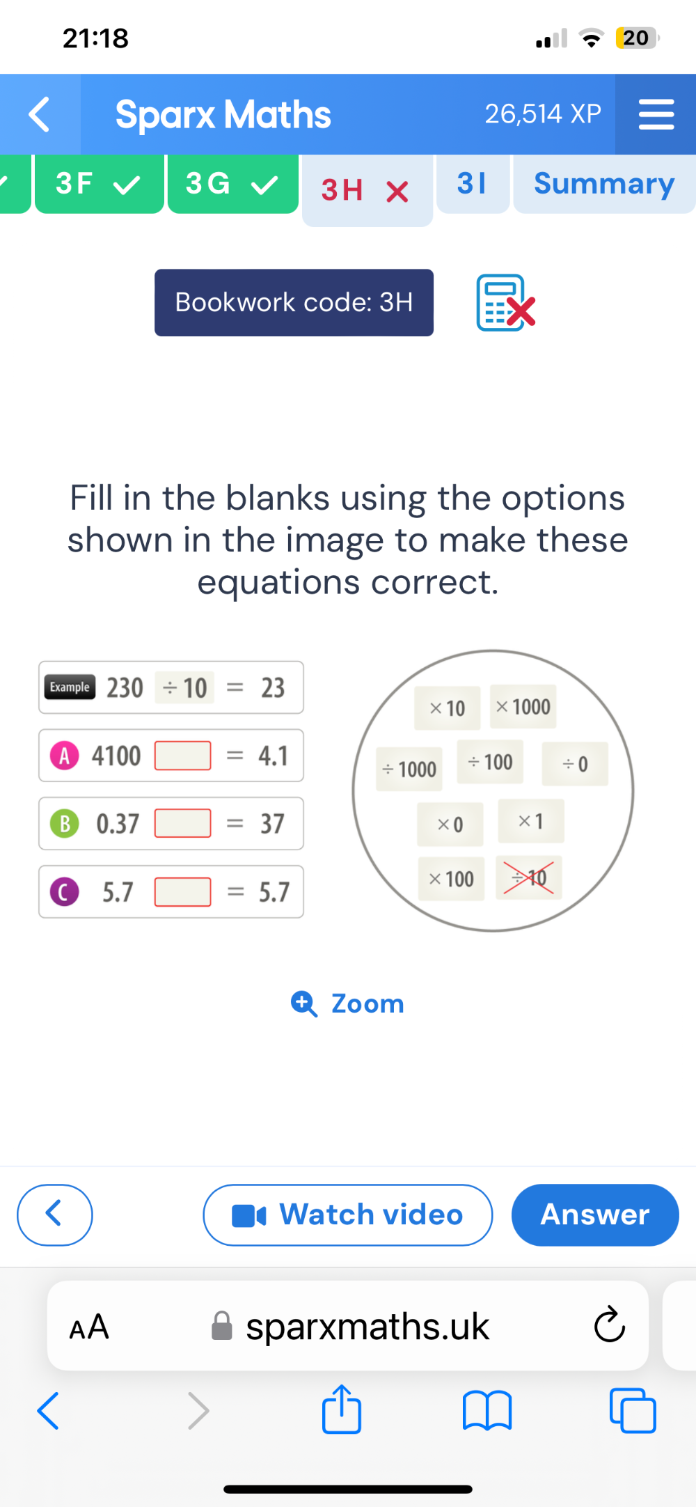 21:18 
20 
Sparx Maths 26,514XP I 
3F 3 G 3H* 3I Summary 
Bookwork code: 3H 
Fill in the blanks using the options 
shown in the image to make these 
equations correct. 
Example 230/ 10=23
* 10 * 1000
A 4100□ =4.1
÷ 1000 ÷ 100 / 0
B 0.37□ =37
* 0 * 1
5.7□ =5.7
* 100
Zoom 
Watch video Answer 
AA sparxmaths.uk