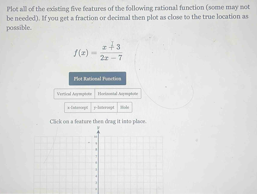 Plot all of the existing five features of the following rational function (some may not 
be needed). If you get a fraction or decimal then plot as close to the true location as 
possible.
f(x)= (x+3)/2x-7 
Plot Rational Function 
Vertical Asymptote Horizontal Asymptote 
x-Intercept y-Intercept Hole 
Click on a feature then drag it into place.