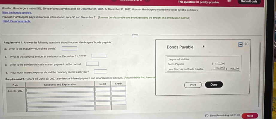 This question: 34 point(s) possible Submit quiz 
Houston Hamburgers issued 5%, 10-year bonds payable at 85 on December 31, 2025. At December 31, 2027, Houston Hamburgers reported the bonds payable as follows: 
View the bonds payable. 
Houston Hamburgers pays semiannual interest each June 30 and December 31. (Assume bonds payable are amortized using the straight-line amortization method.) 
Read the requirements. 
Requirement 1. Answer the following questions about Houston Hamburgers' bonds payable: 
a. What is the maturity value of the bonds? Bonds Payable 
b. What is the carrying amount of the bonds at December 31, 2027? 
Long-term Llabilities: 
c. What is the semiannual cash interest payment on the bonds? Bonds Payable $ 1,100,000 (132,000) $ 968,000
d, How much interest expense should the company record each year? Less: Discount on Bonds Payable 
equirement 2. Record the June 30, 2027, semiannual interest payment and amortization of discount. (Record debits first, then cre 
Done 
Print 
Time Remaining: 01:01:03 Next