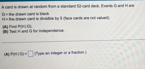 A card is drawn at random from a standard 52 -card deck. Events G and H are
G= the drawn card is black
H= the drawn card is divisible by 5 (face cards are not valued). 
(A) Find P(H|G). 
(B) Test H and G for independence. 
_ 
(A) P(H|G)=□ (Type an integer or a fraction.)