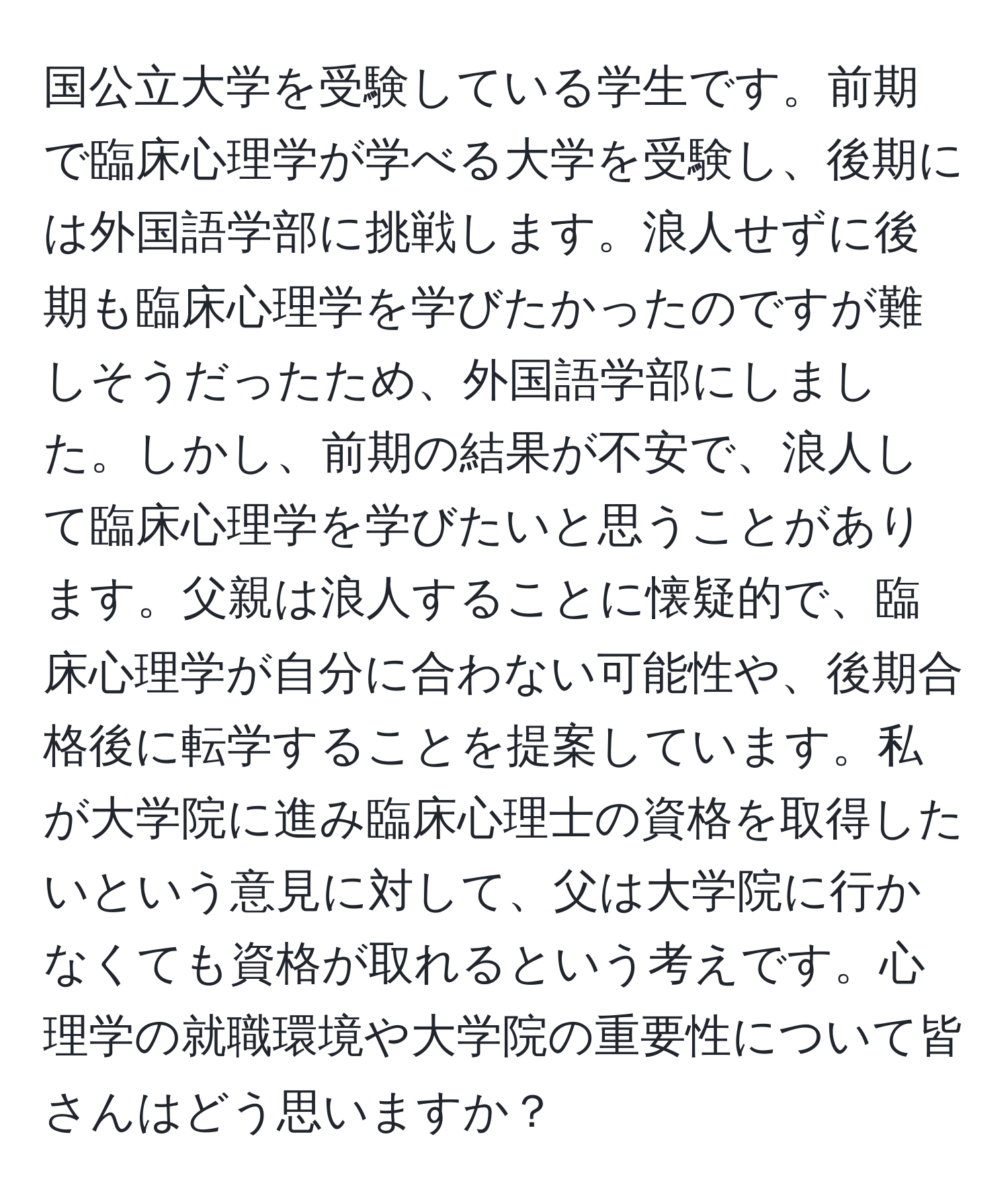 国公立大学を受験している学生です。前期で臨床心理学が学べる大学を受験し、後期には外国語学部に挑戦します。浪人せずに後期も臨床心理学を学びたかったのですが難しそうだったため、外国語学部にしました。しかし、前期の結果が不安で、浪人して臨床心理学を学びたいと思うことがあります。父親は浪人することに懐疑的で、臨床心理学が自分に合わない可能性や、後期合格後に転学することを提案しています。私が大学院に進み臨床心理士の資格を取得したいという意見に対して、父は大学院に行かなくても資格が取れるという考えです。心理学の就職環境や大学院の重要性について皆さんはどう思いますか？