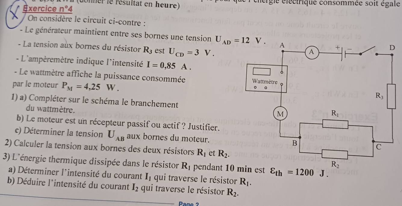 dner  e résultat en heure) lergle électrique consommée soit égale
Exercice n°4
On considère le circuit ci-contre :
- Le générateur maintient entre ses bornes une tension 
- La tension aux bornes du résistor R_3 est U_CD=3V.
- L'ampèremètre indique l'intensité I=0,85A.
- Le wattmètre affiche la puissance consommée 
par le moteur P_M=4,25W.
1) a) Compléter sur le schéma le branchement
du wattmètre.
b) Le moteur est un récepteur passif ou actif ? Justifier.
c) Déterminer la tension U_AB aux bornes du moteur.
2) Calculer la tension aux bornes des deux résistors R_1 et R_2.
3) L'énergie thermique dissipée dans le résistor R_1 pendant 10 min est
a) Déterminer l'intensité du courant I_1 qui traverse le résistor R_1.
b) Déduire l’intensité du courant I_2 qui traverse le résistor R_2.
Page