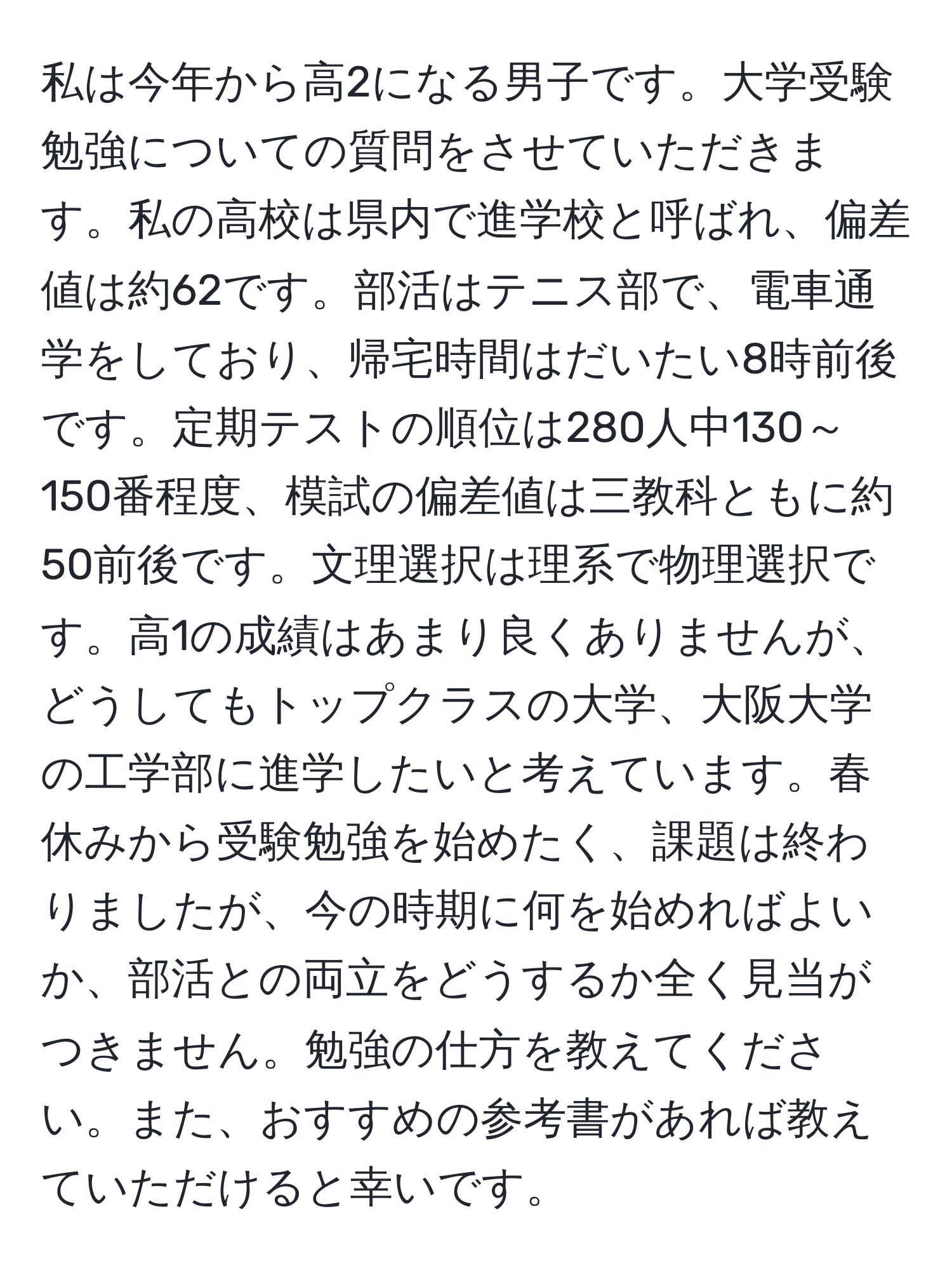 私は今年から高2になる男子です。大学受験勉強についての質問をさせていただきます。私の高校は県内で進学校と呼ばれ、偏差値は約62です。部活はテニス部で、電車通学をしており、帰宅時間はだいたい8時前後です。定期テストの順位は280人中130～150番程度、模試の偏差値は三教科ともに約50前後です。文理選択は理系で物理選択です。高1の成績はあまり良くありませんが、どうしてもトップクラスの大学、大阪大学の工学部に進学したいと考えています。春休みから受験勉強を始めたく、課題は終わりましたが、今の時期に何を始めればよいか、部活との両立をどうするか全く見当がつきません。勉強の仕方を教えてください。また、おすすめの参考書があれば教えていただけると幸いです。