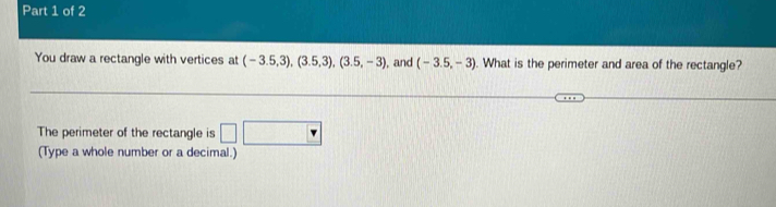 You draw a rectangle with vertices at (-3.5,3), (3.5,3), (3.5,-3) , and (-3.5,-3). What is the perimeter and area of the rectangle? 
The perimeter of the rectangle is □ □
(Type a whole number or a decimal.)