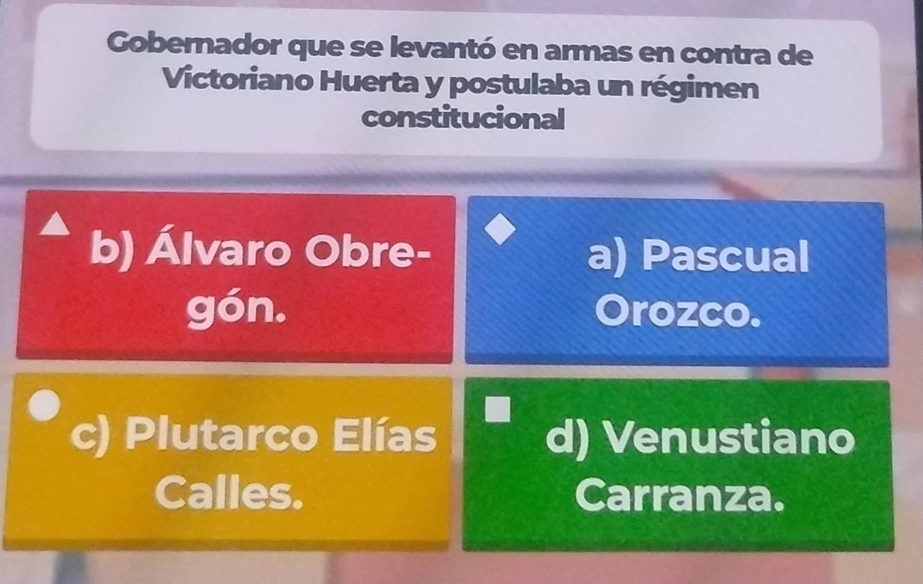 Gobernador que se levantó en armas en contra de
Victoriano Huerta y postulaba un régimen
constitucional
b) Álvaro Obre-
a) Pascual
gón. Orozco.
c) Plutarco Elías d) Venustiano
Calles. Carranza.