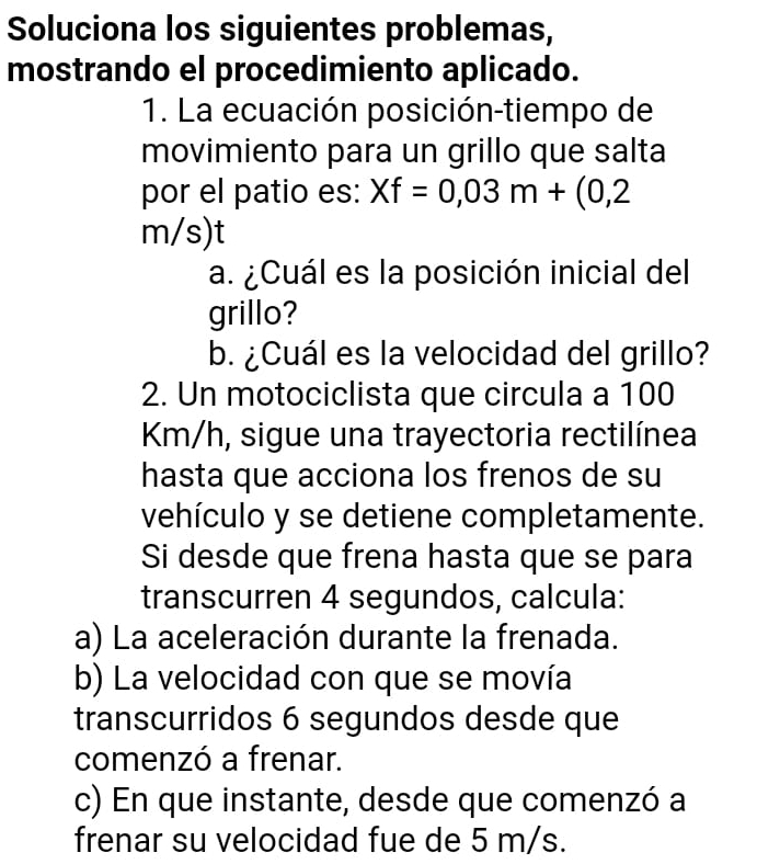 Soluciona los siguientes problemas, 
mostrando el procedimiento aplicado. 
1. La ecuación posición-tiempo de 
movimiento para un grillo que salta 
por el patio es: Xf=0,03m+(0,2
m/s) t 
a. ¿Cuál es la posición inicial del 
grillo? 
b. ¿Cuál es la velocidad del grillo? 
2. Un motociclista que circula a 100
Km/h, sigue una trayectoria rectilínea 
hasta que acciona los frenos de su 
vehículo y se detiene completamente. 
Si desde que frena hasta que se para 
transcurren 4 segundos, calcula: 
a) La aceleración durante la frenada. 
b) La velocidad con que se movía 
transcurridos 6 segundos desde que 
comenzó a frenar. 
c) En que instante, desde que comenzó a 
frenar su velocidad fue de 5 m/s.