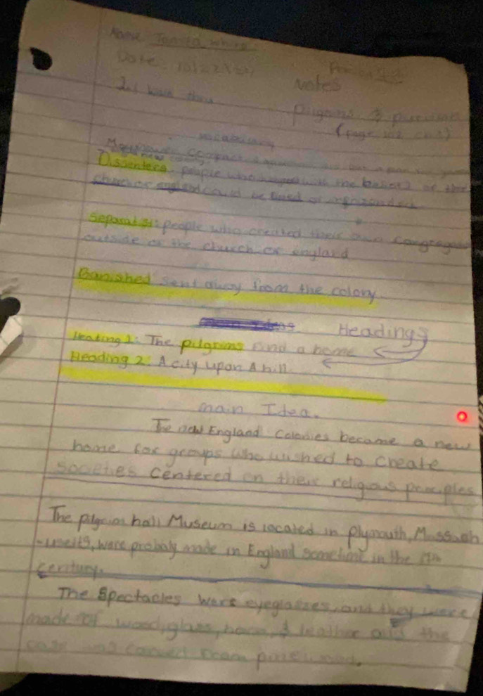 koow you te whera 
wakes 
day Yad they 
pigains 4pancne 
Dissinteng, people what co with the bnsien? at thee 
cturchar anglandca if be toed of ngot d eck 
separad i people who oneahed thels aue congragal 
outside in the chrchier Englasd 
Banished sent away from the colory. 
Headings 
Leaking Li The pilgning evnd a boome 
Reading 2. A city upan A hill 
main Idea. 
o 
Te new England coloies became a new 
home fox graups who wushed to cheate 
soceles centered on theire religous prmples 
The pigeion hall Museum is rocaked in plymouth, M. ssuch 
inseits, ware procbaly meade in England scomethont in the itn 
serctury 
The Spectacles were eyegraioes, and they were 
beade fof woediglat beceod leadhice als the 
cole tal coould ream pones pecec