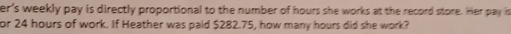 er's weekly pay is directly proportional to the number of hours she works at the record store. Her pay is 
or 24 hours of work. If Heather was paid $282.75, how many hours did she work?