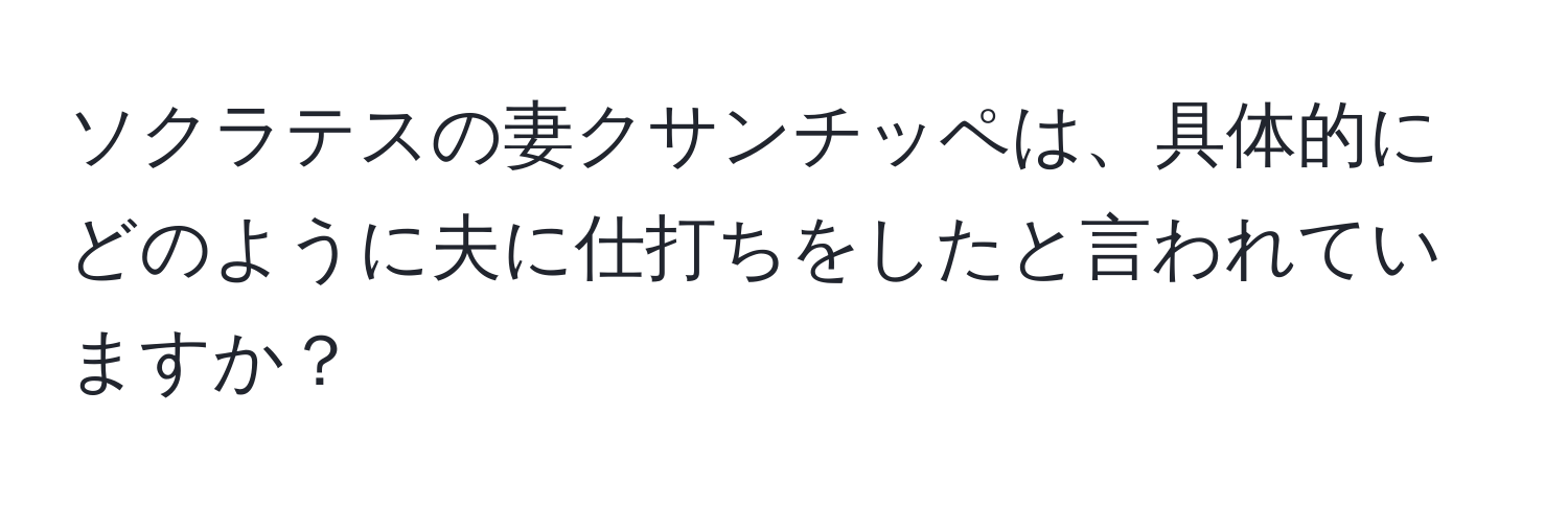 ソクラテスの妻クサンチッペは、具体的にどのように夫に仕打ちをしたと言われていますか？