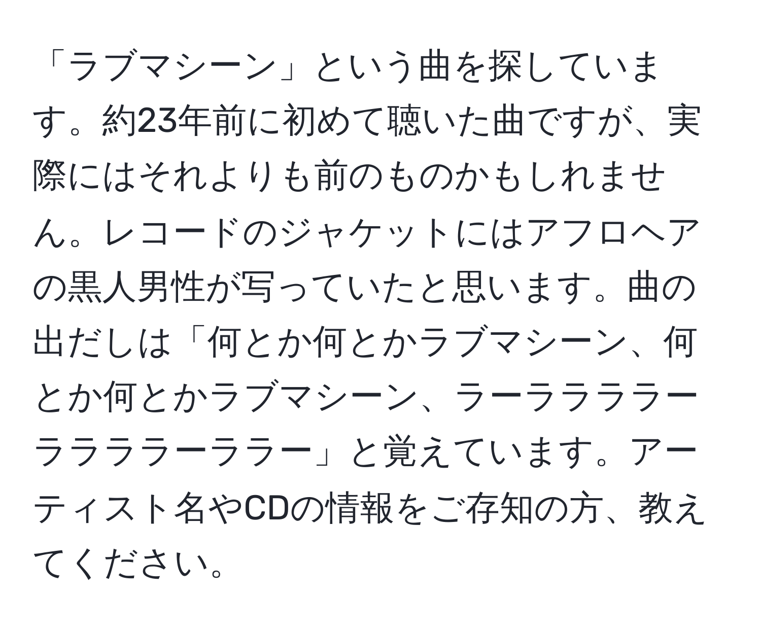 「ラブマシーン」という曲を探しています。約23年前に初めて聴いた曲ですが、実際にはそれよりも前のものかもしれません。レコードのジャケットにはアフロヘアの黒人男性が写っていたと思います。曲の出だしは「何とか何とかラブマシーン、何とか何とかラブマシーン、ラーララララーララララーララー」と覚えています。アーティスト名やCDの情報をご存知の方、教えてください。