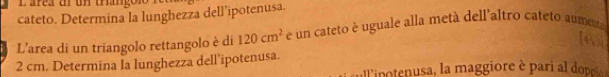 Larea un un trango n 
cateto. Determina la lunghezza dell’ipotenusa. 
L'area di un triangolo rettangolo è di 120cm^2 e un cateto è uguale alla metà dell'altro cateto aumenta 
4

2 cm. Determina la lunghezza dell’ipotenusa. 
lnnu aio e ai