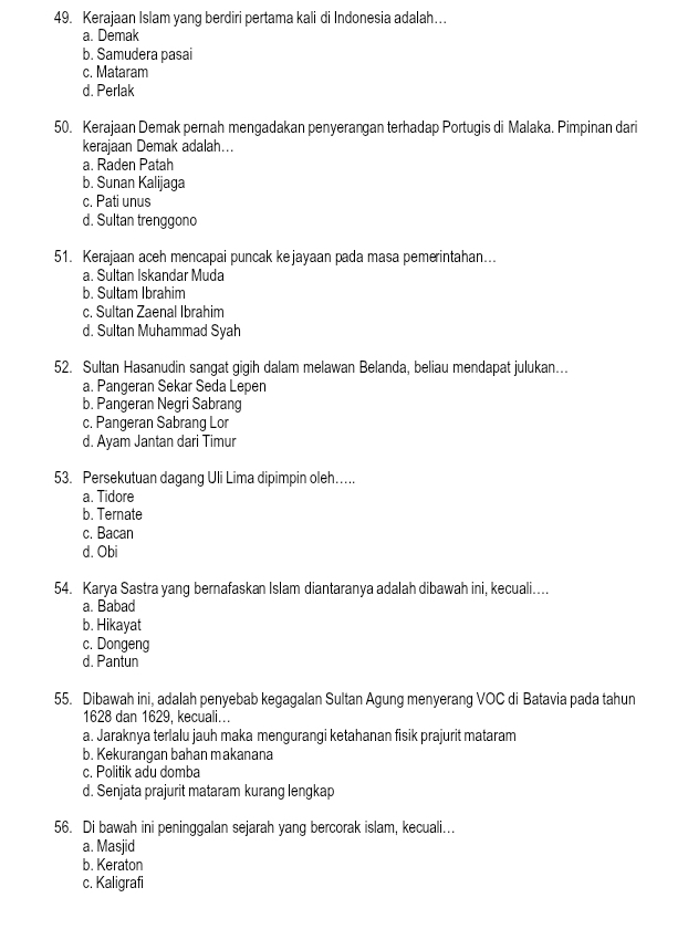 Kerajaan Islam yang berdiri pertama kali di Indonesia adalah….
a. Demak
b. Samudera pasai
c. Mataram
d. Perlak
50. Kerajaan Demak pernah mengadakan penyerangan terhadap Portugis di Malaka. Pimpinan dari
kerajaan Demak adalah…..
a. Raden Patah
b. Sunan Kalijaga
c. Pati unus
d. Sultan trenggond
51. Kerajaan aceh mencapai puncak kejayaan pada masa pemerintahan...
a. Sultan Iskandar Muda
b. Sultam Ibrahim
c. Sultan Zaenal Ibrahim
d. Sultan Muhammad Syah
52. Sultan Hasanudin sangat gigih dalam melawan Belanda, beliau mendapat julukan..
a. Pangeran Sekar Seda Lepen
b. Pangeran Negri Sabrang
c. Pangeran Sabrang Lor
d. Ayam Jantan dari Timur
53. Persekutuan dagang Uli Lima dipimpin oleh…
a. Tidore
b. Ternate
c. Bacan
d. Obi
54. Karya Sastra yang bernafaskan Islam diantaranya adalah dibawah ini, kecuali....
a. Babad
b. Hikayat
c. Dongeng
d. Pantun
55. Dibawah ini, adalah penyebab kegagalan Sultan Agung menyerang VOC di Batavia pada tahun
1628 dan 1629, kecuali...
a. Jaraknya terlalu jauh maka mengurangi ketahanan fisik prajurit mataram
b. Kekurangan bahan makanana
c. Politik adu domba
d. Senjata prajurit mataram kurang lengkap
56. Di bawah ini peninggalan sejarah yang bercorak islam, kecuali…
a. Masjid
b. Keraton
c. Kaligrafi