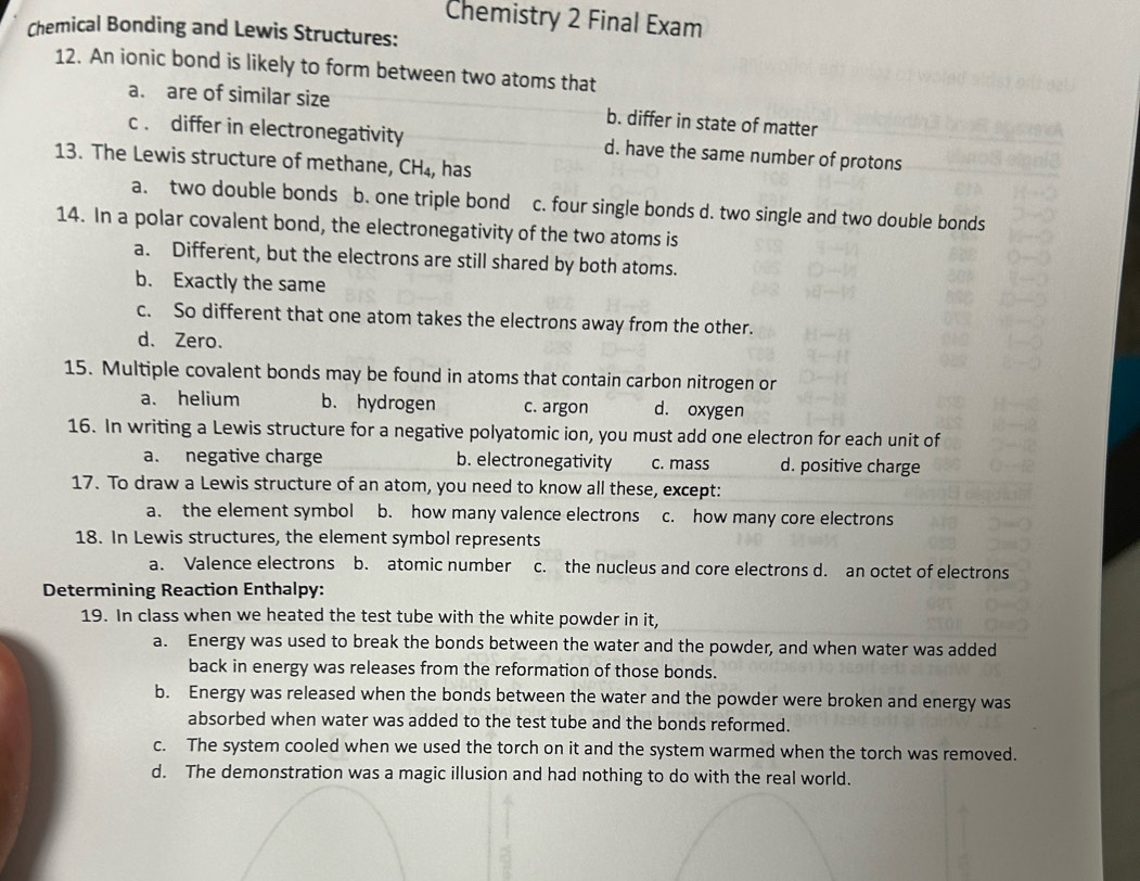 Chemistry 2 Final Exam
Chemical Bonding and Lewis Structures:
12. An ionic bond is likely to form between two atoms that
a. are of similar size b. differ in state of matter
c . differ in electronegativity d. have the same number of protons
13. The Lewis structure of methane, CH₄, has
a. two double bonds b. one triple bond c. four single bonds d. two single and two double bonds
14. In a polar covalent bond, the electronegativity of the two atoms is
a. Different, but the electrons are still shared by both atoms.
b. Exactly the same
c. So different that one atom takes the electrons away from the other.
d. Zero.
15. Multiple covalent bonds may be found in atoms that contain carbon nitrogen or
a. helium b. hydrogen c. argon d. oxygen
16. In writing a Lewis structure for a negative polyatomic ion, you must add one electron for each unit of
a. negative charge b. electronegativity c. mass d. positive charge
17. To draw a Lewis structure of an atom, you need to know all these, except:
a. the element symbol b. how many valence electrons c. how many core electrons
18. In Lewis structures, the element symbol represents
a. Valence electrons b. atomic number c. the nucleus and core electrons d. an octet of electrons
Determining Reaction Enthalpy:
19. In class when we heated the test tube with the white powder in it,
a. Energy was used to break the bonds between the water and the powder, and when water was added
back in energy was releases from the reformation of those bonds.
b. Energy was released when the bonds between the water and the powder were broken and energy was
absorbed when water was added to the test tube and the bonds reformed.
c. The system cooled when we used the torch on it and the system warmed when the torch was removed.
d. The demonstration was a magic illusion and had nothing to do with the real world.