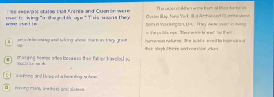 The older children were bor at their home in
This excerpts states that Archie and Quentin were Oyster Bay, New York. But Archie and Quentin were
were used to used to living 'in the public eye." This means they bom in Washington, D.C. They were used to living
is the public eye. They were known for their
people knowing and talking about them as they grew humrorous natures. The public loved to hear about
up
their playful tricks and constant ickes .
changing homes often because their father traveled so
much for work .
C studying and living at a boarding school.
D] having many brothers and sisters.