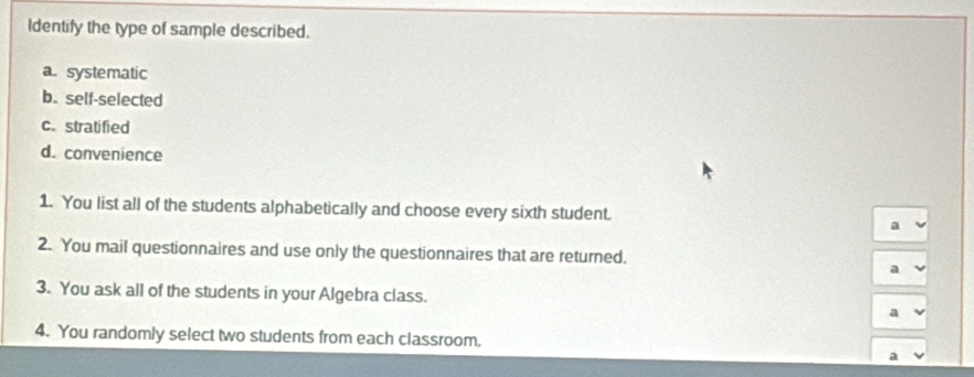 Identify the type of sample described.
a. systematic
b. self-selected
c. stratified
d. convenience
1. You list all of the students alphabetically and choose every sixth student.
a
2. You mail questionnaires and use only the questionnaires that are returned.
a
3. You ask all of the students in your Algebra class.
a
4. You randomly select two students from each classroom.
a