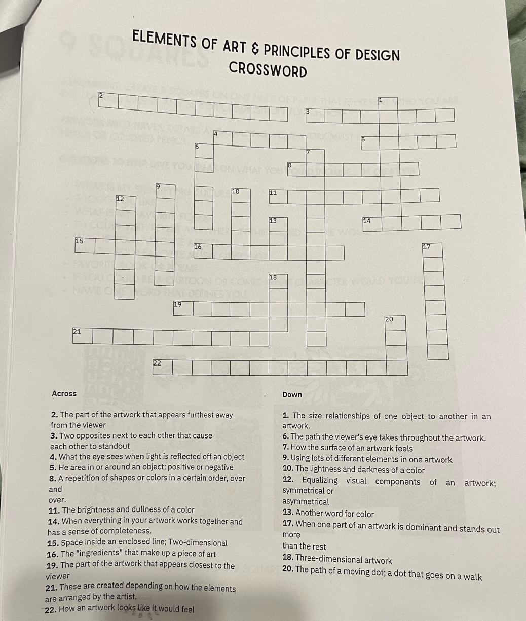 ELEMENTS OF ART & PRINCIPLES OF DESIGN 
CROSSWORD 
Across Down 
2. The part of the artwork that appears furthest away 1. The size relationships of one object to another in an 
from the viewer artwork. 
3. Two opposites next to each other that cause 6. The path the viewer's eye takes throughout the artwork. 
each other to standout 7. How the surface of an artwork feels 
4. What the eye sees when light is reflected off an object 9. Using lots of different elements in one artwork 
5. He area in or around an object; positive or negative 10. The lightness and darkness of a color 
8. A repetition of shapes or colors in a certain order, over 12. Equalizing visual components of an artwork; 
and symmetrical or 
over. 
asymmetrical 
11. The brightness and dullness of a color 13. Another word for color 
14. When everything in your artwork works together and 17. When one part of an artwork is dominant and stands out 
has a sense of completeness. more 
15. Space inside an enclosed line; Two-dimensional than the rest 
16. The "ingredients" that make up a piece of art 18. Three-dimensional artwork 
19. The part of the artwork that appears closest to the 20. The path of a moving dot; a dot that goes on a walk 
viewer 
21. These are created depending on how the elements 
are arranged by the artist. 
22. How an artwork looks like it would feel