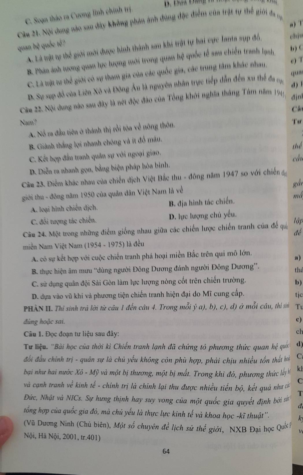 C. Soạn thảo ra Cương lĩnh chính trị.
n) T
Câu 21. Nội dung nào sau đây không phản ảnh đùng đặc điểm của trật tự thể giới đa ụa
quan hệ quốc tế?
A. Là trật tự t hc miới mới được hình thành sau khí trật tự hai cực lanta sụp đó, chju
B. Phán ảnh tương quan lực lượng mới trong quan hệ quốc tế sau chiến tranh lạnh.
b) C
C. Là tvật tự thể giới có sự tham gia của các quốc gia, các trung tâm khác nhau, e) T
qun
D. Sự sụp đồ của Liên Xô và Đông Ấu là nguyên nhân trực tiếp dẫn đến xu thế đa cực d)1
Câu 22. Nội dung nào sau đây là nét độc đảo của Tổng khởi nghĩa tháng Tâm năm 1945 đjni
Cât
Nam? Tư
A. Nổ ra đầu tiên ở thành thị rồi tóa về nông thôn.
B. Giành thắng lợi nhanh chóng và ít đồ máu.
thể
C. Kết hợp đầu tranh quân sự với ngoại giao.
cầu
D. Diễn ra nhanh gọn, bằng biện pháp hòa bình.
Câu 23. Điểm khác nhau của chiến dịch Việt Bắc thu - đông năm 1947 so với chiến đị
gàn
giới thu - đông năm 1950 của quân dân Việt Nam là về
A. loại hình chiến dịch. B. địa hình tác chiến.
má
C. đối tượng tác chiến. D. lực lượng chủ yếu.
Câu 24. Một trong những điểm giống nhau giữa các chiến lược chiến tranh của để qua
ập
để
miền Nam Việt Nam (1954 - 1975) là đều
A. cô sự kết hợp với cuộc chiến tranh phá hoại miền Bắc trên qui mô lớn.
a)
B. thực hiện âm mưu “dùng người Đông Dương đánh người Đông Dương”.
th
C. sử dụng quân đội Sài Gòn làm lực lượng nòng cốt trên chiến trường.
b)
D. dựa vào vũ khi và phương tiện chiến tranh hiện đại do Mĩ cung cấp. tjc
PHÀN II. Thi sinh trả lời từ câu 1 đến câu 4. Trong mỗi ý a), b), c), d) ở mỗi câu, thí sinh Tu
đúng hoặc sai.
c)
Câu 1. Đọc đoạn tư liệu sau đây:
ch
Từ liệu: 'Bài học của thời kì Chiến tranh lạnh đã chứng tỏ phương thức quan hệ quốc d)
đổi đầu chính trị - quân sự là chủ yếu không còn phù hợp, phải chịu nhiều tổn thất hoi C
bại như hai nước Xô - Mỹ và một bị thương, một bị mất. Trong khi đó, phương thức lấy M kl
và cạnh tranh vhat e kinh tế - chính trị là chính lại thu được nhiều tiến bộ, kết quả như các
C
T
Đức, Nhật và NICs. Sự hưng thịnh hay suy vong của một quốc gia quyết định bởi sử
đ
tổng hợp của quốc gia đó, mà chủ yếu là thực lực kinh tế và khoa học -kĩ thuật''. k
(Vũ Dương Ninh (Chủ biên), Một số chuyên đề lịch sử thế giới, NXB Đại học Quốc ý ν
Nội, Hà Nội, 2001, tr.401)
64