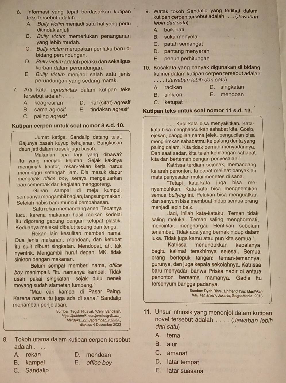 Informasi yang tepat berdasarkan kutipan 9. Watak tokoh Sandalip yang terlihat dalam
teks tersebut adalah . . . kutipan cerpen tersebut adalah . . . . (Jawaban
A. Bully victim menjadi satu hal yang perlu lebih dari satu)
ditindaklanjuti. A. baik hati
B. Bully victim memerlukan penanganan B. suka menyela
yang lebih mudah. C. patah semangat
C. Bully victim merupakan perilaku baru di D. pantang menyerah
bidang perundungan.
D. Bully victim adalah pelaku dan sekaligus E. penuh perhitungan
korban dalam perundungan. 10. Kosakata yang banyak digunakan di bidang
E. Bully victim menjadi salah satu jenis kuliner dalam kutipan cerpen tersebut adalah
perundungan yang sedang marak. . . . . (Jawaban lebih dari satu)
7. Arti kata agresivitas dalam kutipan teks A. racikan D. singkatan
tersebut adalah B. sinkron E. mendoan
A. keagresifan D. hal (sifat) agresif C. ketupat
B. sama agresif E. tindakan agresif Kutipan teks untuk soal nomor 11 s.d. 13.
C. paling agresif
Kutipan cerpen untuk soal nomor 8 s.d. 10. Kata-kata bisa menyakitkan. Kata-
kata bisa menghancurkan sahabat kita. Gosip,
Jumat ketiga, Sandalip datang telat. ejekan, panggilan nama jelek, pengucilan bisa
Bajunya basah kuyup kehujanan. Bungkusan mengirimkan sahabatmu ke palung derita yang
daun jati dalam kresek juga basah. paling dalam. Kita tidak pernah menyadarinya.
Makanan apa lagi yang dibawa? Dan saat sadar, kita telah kehilangan sahabat
Itu yang menjadi kejutan. Sejak kakinya kita dan berteman dengan penyesalan."
menginjak kantor, rekan-rekan kerja harus Katrissa terdiam sejenak, memandang
menunggu setengah jam. Dia masuk dapur ke arah penonton. Ia dapat melihat banyak air
mengajak office boy, seraya mengeluarkan mata penyesalan mulai menetes di sana.
bau semerbak dari kegiatan menggoreng. "Tetapi kata-kata juga bisa me-
Giliran sampai di meja kumpul, nyembuhkan. Kata-kata bisa menghentikan
semuanya mengambil bagian, langsung makan. semua bullying ini. Pelukan bisa menguatkan
Setelah habis baru muncul pembahasan. dan senyum bisa membuat hidup semua orang
Satu rekan memandang aneh. Tepatnya menjadi lebih baik.
lucu, karena makanan hasil racikan kedelai Jadi, inilah kata-kataku: Teman tidak
itu digoreng gabung dengan ketupat plastik. saling melukai. Teman saling menghormati.
Keduanya melekat dibalut tepung dan terigu. mencintai, menghargai. Hentikan sebelum
Rekan lain kesulitan memberi nama. terlambat. Tidak ada yang berhak hidup dalam
Dua jenis makanan, mendoan, dan ketupat luka. Tidak juga kamu atau pun kita semua."
itu sulit dibuat singkatan. Mendopat, ah, tak Katrissa menundukkan kepalanya
nyentrik. Mengambil huruf depan, MK, tidak begitu kalimat terakhirnya selesai. Semua
sinkron dengan makanan. orang bertepuk tangan: teman-temannya,
Belum sempat memberi nama, office gurunya, dan juga kepala sekolahnya. Katrissa
boy menimpali. "Itu namanya kampel. Tidak baru menyadari bahwa Priska hadir di antara
usah pakai singkatan, sejak dulu nenek penonton bersama mamanya. Gadis itu
moyang sudah slametan tumpeng." tersenyum bangga padanya.
"Mau cari kampel di Pasar Paing. Sumber: Dyah Rinni, Unfriend You: Masihkah
Karena nama itu juga ada di sana,” Sandalip
Kau Temanku?, Jakarta, GagasMedia, 2013
menambah penjelasan.
Sumber: Teguh Hidayat, ''Cenil Sandalip'', 11. Unsur intrinsik yang menonjol dalam kutipan
https://pubhtml5.com/jcnx/zolg/Suara_ novel tersebut adalah . . . . (Jawaban lebih
Merdeka_22_September_2022/23,
diakses 4 Desember 2023 dari satu)
A. tema
8. Tokoh utama dalam kutipan cerpen tersebut B. alur
adalah . . . .
A. rekan D. mendoan C. amanat
B. kampel E. office boy D. latar tempat
C. Sandalip E. latar suasana