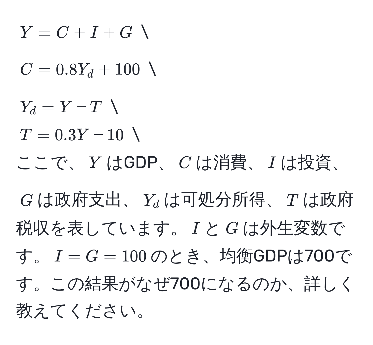 $Y = C + I + G$  
$C = 0.8Y_d + 100$  
$Y_d = Y - T$  
$T = 0.3Y - 10$  
ここで、$Y$はGDP、$C$は消費、$I$は投資、$G$は政府支出、$Y_d$は可処分所得、$T$は政府税収を表しています。$I$と$G$は外生変数です。$I = G = 100$のとき、均衡GDPは700です。この結果がなぜ700になるのか、詳しく教えてください。