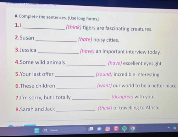 A Complete the sentences. (Use long forms.) 
1.l_ (think) tigers are fascinating creatures. 
2.Susan _(hate) noisy cities. 
3.Jessica _(have) an important interview today. 
4.Some wild animals _(have) excellent eyesight. 
5.Your last offer _(sound) incredible interesting. 
6.These children _(want) our world to be a better place. 
7.I’m sorry, but I totally _(disagree) with you. 
8.Sarah and Jack _(think) of travelling to Africa. 
Buscar