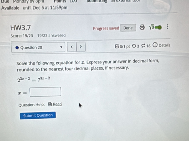 Due ' Monday by 3pm Points 100 sübmitting an extema 
Available until Dec 5 at 11:59 pm 
HW3.7 Progress saved Done sqrt(0) : 
Score: 19/23 19/23 answered 
Question 20 x. Express your answer in decimal form, 
rounded to the nearest four decimal places, if necessary.
2^(3x-2)=7^(3x-2)
x=□
Question Help: Read 
Submit Question