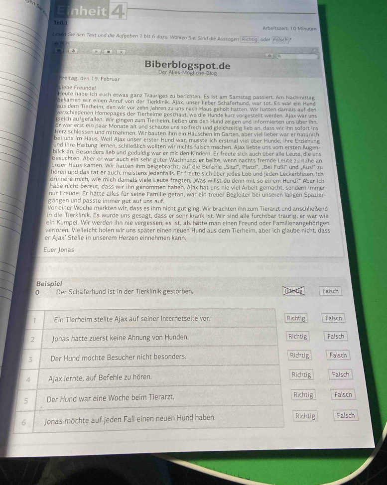 en Sie Einheit≌
_
_
Teil  1
_
Arbeitszeit: 10 Minuten
_
_Lesen Sie den Text und die Aufgaben 1 bis 6 dazu. Wählen Sie: Sind die Aussagen 'Richtig' oder Falsch
“
_
Biberblogspot.de
Der Alles-Mögliche-Blog
_Freitag, den 19. Februar
_
_
Liebe Freunde
_
Heute habe ich euch etwas ganz Trauriges zu berichten. Es ist am Samstag passiert. Am Nachmittag
bekamen wir einen Anruf von der Tierklinik. Ajax, unser lieber Schäferhund, war tot. Es war ein Hund
aus dem Tierheim, den wir vor zehn Jahren zu uns nach Haus geholt hatten. Wir hatten damals auf den
verschiedenen Homepages der Tierheime geschaut, wo die Hunde kurz vorgestellt werden. Ajax war uns
gleich aufgefallen. Wir gingen zum Tierheim, ließen uns den Hund zeigen und informierten uns über ihn.
Er war erst ein paar Monate alt und schaute uns so frech und gleichzeitig lieb an, dass wir ihn sofort ins
_
Herz schlossen und mitnahmen. Wir bauten ihm ein Häuschen im Garten, aber viel lieber war er natürlich
bei uns im Haus. Weil Ajax unser erster Hund war, musste ich erstmal viel über Hunde, ihre Erziehung
_
_und ihre Haltung lernen, schließlich wollten wir nichts falsch machen. Ajax liebte uns vom ersten Augen-
blick an. Besonders lieb und geduldig war er mit den Kindern. Er freute sich auch über alle Leute, die uns
besuchten. Aber er war auch ein sehr guter Wachhund, er bellte, wenn nachts fremde Leute zu nahe an
unser Haus kamen. Wir hatten ihm beigebracht, auf die Befehle „Sitz!”, Platz!", „Bei Fuß!" und „Aus!' zu
hören und das tat er auch, meistens jedenfalls. Er freute sich über jedes Lob und jeden Leckerbissen. Ich
erinnere mich, wie mich damals viele Leute fragten, Was willst du denn mit so einem Hund?" Aber ich
habe nicht bereut, dass wir ihn genommen haben. Ajax hat uns nie viel Arbeit gemacht, sondern immer
nur Freude. Er hätte alles für seine Familie getan, war ein treuer Begleiter bei unseren langen Spazier-
gängen und passte immer gut auf uns auf.
Vor einer Woche merkten wir, dass es ihm nicht gut ging. Wir brachten ihn zum Tierarzt und anschließend
in die Tierklinik. Es wurde uns gesagt, dass er sehr krank ist. Wir sind alle furchtbar traurig, er war wie
ein Kumpel. Wir werden ihn nie vergessen; es ist, als hätte man einen Freund oder Familienangehörigen
verloren. Vielleicht holen wir uns später einen neuen Hund aus dem Tierheim, aber ich glaube nicht, dass
er Ajax’ Stelle in unserem Herzen einnehmen kann.
Euer Jonas
Beispiel
0 Der Schäferhund ist in der Tierklinik gestorben. Richug Falsch
1 Ein Tierheim stellte Ajax auf seiner Internetseite vor. Richtig Falsch
2 Jonas hatte zuerst keine Ahnung von Hunden. Richtig Falsch
Richtig
3 Der Hund mochte Besucher nicht besonders. Falsch
4 Ajax lernte, auf Befehle zu hören. Richtig Falsch
5 Der Hund war eine Woche beim Tierarzt. Richtig Falsch
Richtig
6 Jonas möchte auf jeden Fall einen neuen Hund haben. Falsch