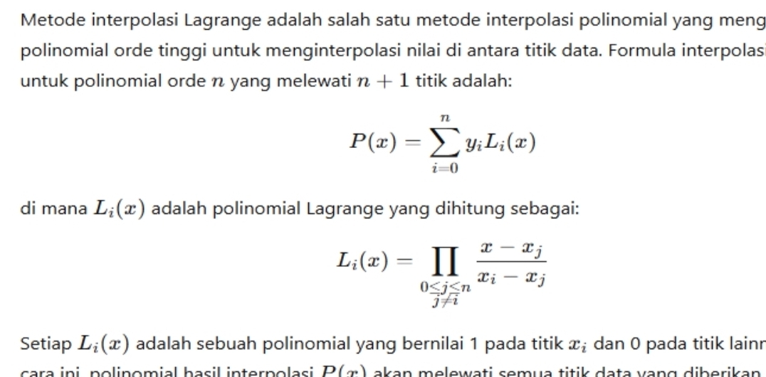 Metode interpolasi Lagrange adalah salah satu metode interpolasi polinomial yang meng 
polinomial orde tinggi untuk menginterpolasi nilai di antara titik data. Formula interpolas 
untuk polinomial orde n yang melewati n+1 titik adalah:
P(x)=sumlimits _(i=0)^ny_iL_i(x)
di mana L_i(x) adalah polinomial Lagrange yang dihitung sebagai:
L_i(x)=prodlimits _0≤ j≤ nfrac x-x_jx_i-x_j
Setiap L_i(x) adalah sebuah polinomial yang bernilai 1 pada titik x_i dan 0 pada titik lainr 
cara ini polinomial hasil interpolasi P(x) akan melewati semua titik data vạng diberikan